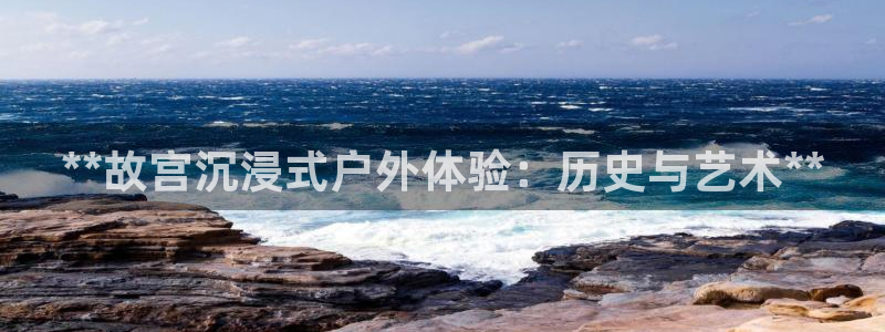 杏宇平台招商电话号码：**故宫沉浸式户外体验：历史与艺术**