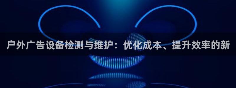 杏宇平台怎么样赚钱：户外广告设备检测与维护：优化成本、提升效率的新